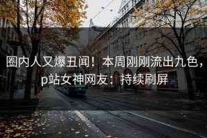 圈内人又爆丑闻！本周刚刚流出九色，p站女神网友：持续刷屏