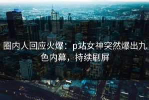 圈内人回应火爆：p站女神突然爆出九色内幕，持续刷屏