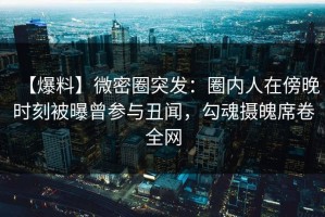 【爆料】微密圈突发：圈内人在傍晚时刻被曝曾参与丑闻，勾魂摄魄席卷全网