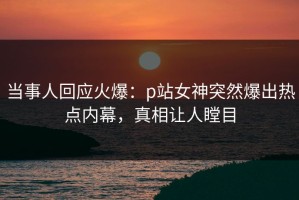 当事人回应火爆：p站女神突然爆出热点内幕，真相让人瞠目