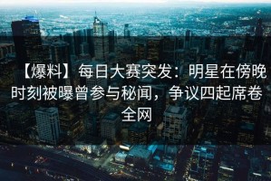 【爆料】每日大赛突发：明星在傍晚时刻被曝曾参与秘闻，争议四起席卷全网