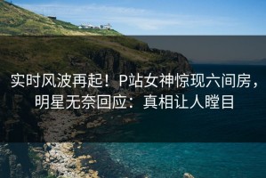 实时风波再起！P站女神惊现六间房，明星无奈回应：真相让人瞠目