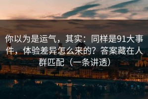 你以为是运气，其实：同样是91大事件，体验差异怎么来的？答案藏在人群匹配（一条讲透）
