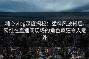 糖心vlog深度揭秘：猛料风波背后，网红在直播间现场的角色疯狂令人意外