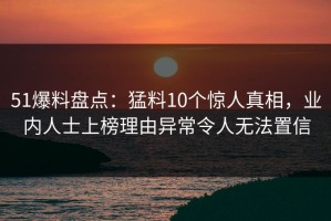 51爆料盘点：猛料10个惊人真相，业内人士上榜理由异常令人无法置信