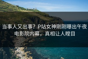 当事人又出事？P站女神刚刚曝出午夜电影院内幕，真相让人瞠目