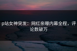 p站女神突发：网红亲曝内幕全程，评论数破万