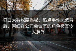 每日大赛深度揭秘：热点事件风波背后，网红在公司会议室的角色极其令人意外