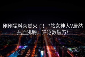 刚刚猛料突然火了！P站女神大V居然热血沸腾，评论数破万！