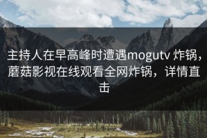 主持人在早高峰时遭遇mogutv 炸锅，蘑菇影视在线观看全网炸锅，详情直击
