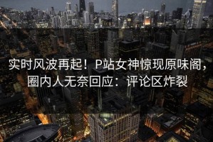 实时风波再起！P站女神惊现原味阁，圈内人无奈回应：评论区炸裂