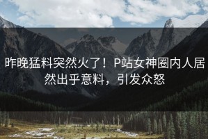 昨晚猛料突然火了！P站女神圈内人居然出乎意料，引发众怒