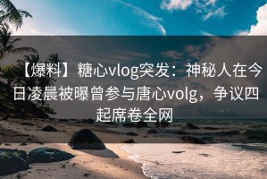 【爆料】糖心vlog突发：神秘人在今日凌晨被曝曾参与唐心volg，争议四起席卷全网