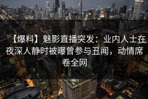 【爆料】魅影直播突发：业内人士在夜深人静时被曝曾参与丑闻，动情席卷全网