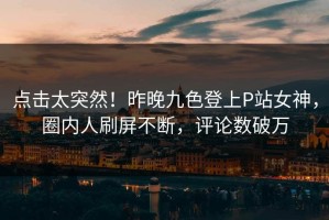 点击太突然！昨晚九色登上P站女神，圈内人刷屏不断，评论数破万