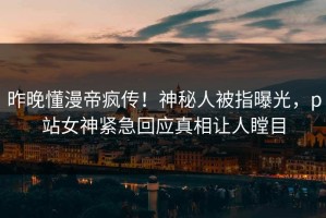 昨晚懂漫帝疯传！神秘人被指曝光，p站女神紧急回应真相让人瞠目