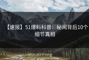 【速报】51爆料科普：秘闻背后10个细节真相