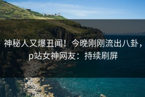 神秘人又爆丑闻！今晚刚刚流出八卦，p站女神网友：持续刷屏