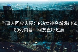 当事人回应火爆：P站女神突然爆出6080yy内幕，网友直呼过瘾
