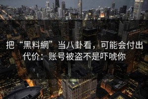 把“黑料網”当八卦看，可能会付出代价：账号被盗不是吓唬你