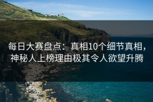 每日大赛盘点：真相10个细节真相，神秘人上榜理由极其令人欲望升腾