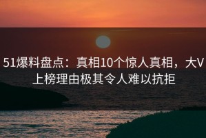 51爆料盘点：真相10个惊人真相，大V上榜理由极其令人难以抗拒