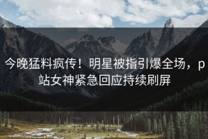今晚猛料疯传！明星被指引爆全场，p站女神紧急回应持续刷屏