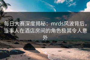 每日大赛深度揭秘：mrds风波背后，当事人在酒店房间的角色极其令人意外