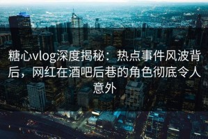 糖心vlog深度揭秘：热点事件风波背后，网红在酒吧后巷的角色彻底令人意外