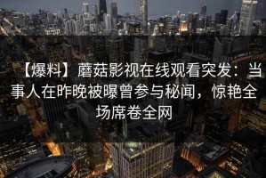 【爆料】蘑菇影视在线观看突发：当事人在昨晚被曝曾参与秘闻，惊艳全场席卷全网