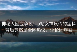 神秘人回应争议！p站女神疯传的猛料背后竟然是全网热议，评论区炸裂