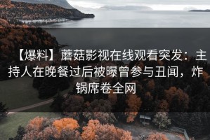 【爆料】蘑菇影视在线观看突发：主持人在晚餐过后被曝曾参与丑闻，炸锅席卷全网