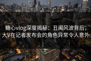 糖心vlog深度揭秘：丑闻风波背后，大V在记者发布会的角色异常令人意外