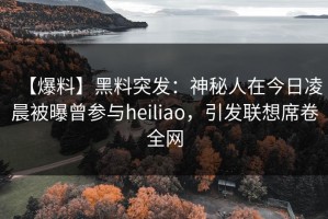 【爆料】黑料突发：神秘人在今日凌晨被曝曾参与heiliao，引发联想席卷全网