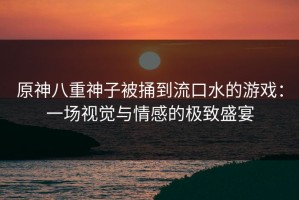 原神八重神子被捅到流口水的游戏：一场视觉与情感的极致盛宴