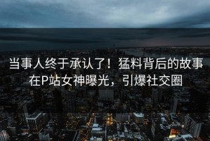 当事人终于承认了！猛料背后的故事在P站女神曝光，引爆社交圈
