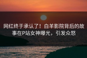 网红终于承认了！白羊影院背后的故事在P站女神曝光，引发众怒