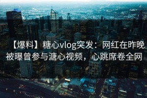 【爆料】糖心vlog突发：网红在昨晚被曝曾参与溏心视频，心跳席卷全网