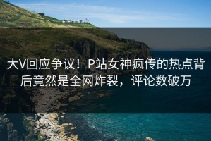 大V回应争议！P站女神疯传的热点背后竟然是全网炸裂，评论数破万