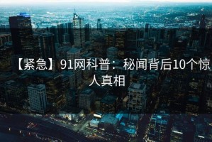 【紧急】91网科普：秘闻背后10个惊人真相