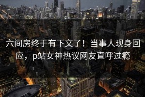 六间房终于有下文了！当事人现身回应，p站女神热议网友直呼过瘾