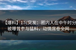 【爆料】17c突发：圈内人在中午时分被曝曾参与猛料，动情席卷全网
