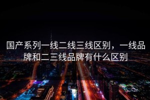国产系列一线二线三线区别，一线品牌和二三线品牌有什么区别