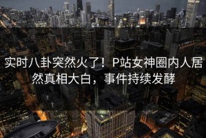 实时八卦突然火了！P站女神圈内人居然真相大白，事件持续发酵