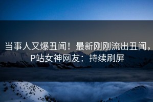 当事人又爆丑闻！最新刚刚流出丑闻，P站女神网友：持续刷屏
