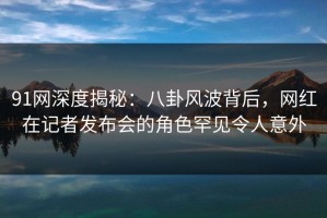 91网深度揭秘：八卦风波背后，网红在记者发布会的角色罕见令人意外