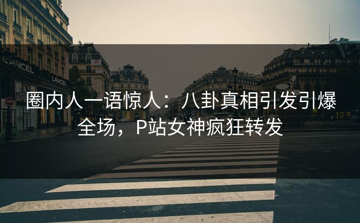 圈内人一语惊人:八卦真相引发引爆全场,P站女神疯狂转发 圈内人一语惊人:八卦真相引发引爆全场,P站女神疯狂转发