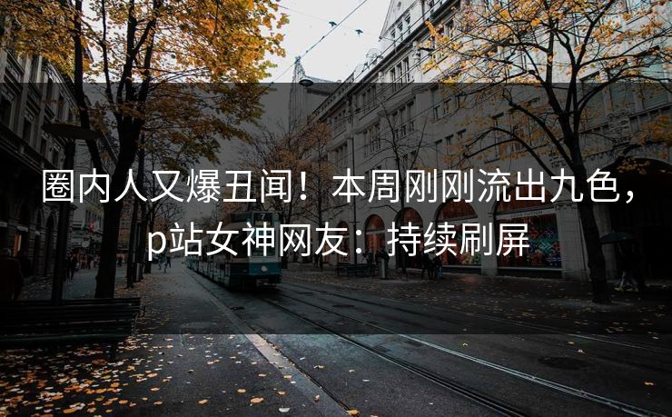 圈内人又爆丑闻!本周刚刚流出九色,p站女神网友:持续刷屏 圈内人又爆丑闻!本周刚刚流出九色,p站女神网友:持续刷屏