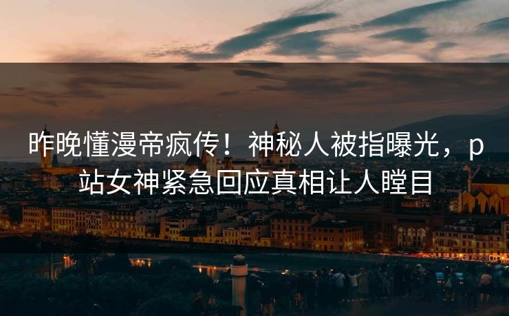 昨晚懂漫帝疯传！神秘人被指曝光，p站女神紧急回应真相让人瞠目