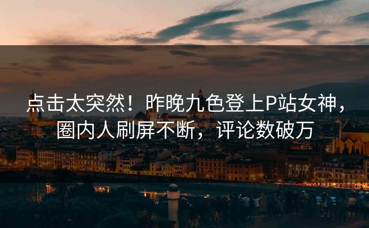 点击太突然！昨晚九色登上P站女神，圈内人刷屏不断，评论数破万